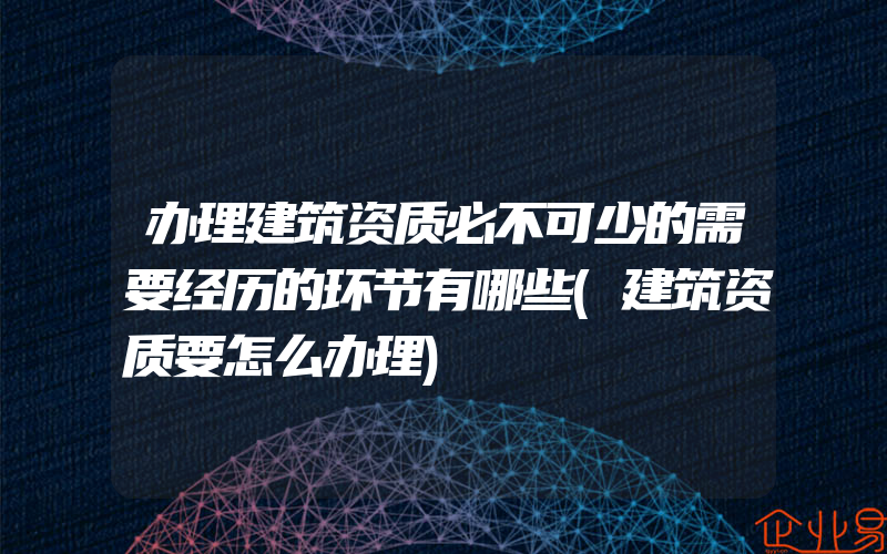 办理建筑资质必不可少的需要经历的环节有哪些(建筑资质要怎么办理)