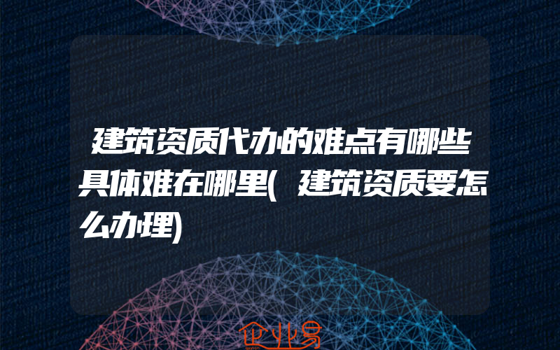 建筑资质代办的难点有哪些具体难在哪里(建筑资质要怎么办理)