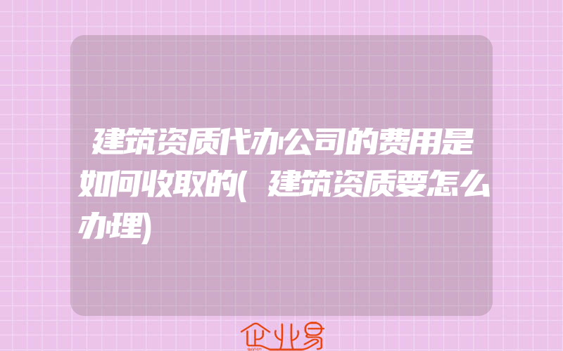 建筑资质代办公司的费用是如何收取的(建筑资质要怎么办理)