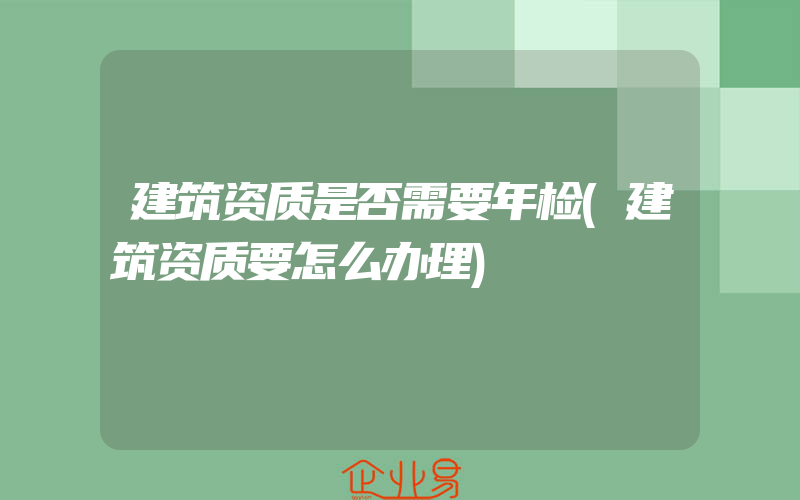 建筑资质是否需要年检(建筑资质要怎么办理)