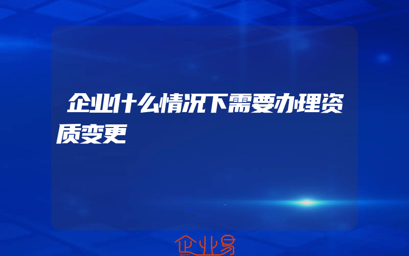 企业什么情况下需要办理资质变更