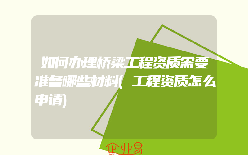 如何办理桥梁工程资质需要准备哪些材料(工程资质怎么申请)