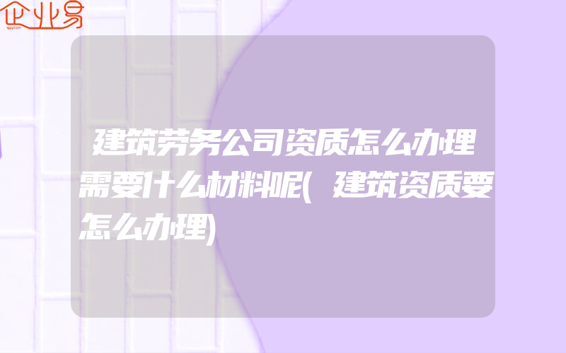 建筑劳务公司资质怎么办理需要什么材料呢(建筑资质要怎么办理)