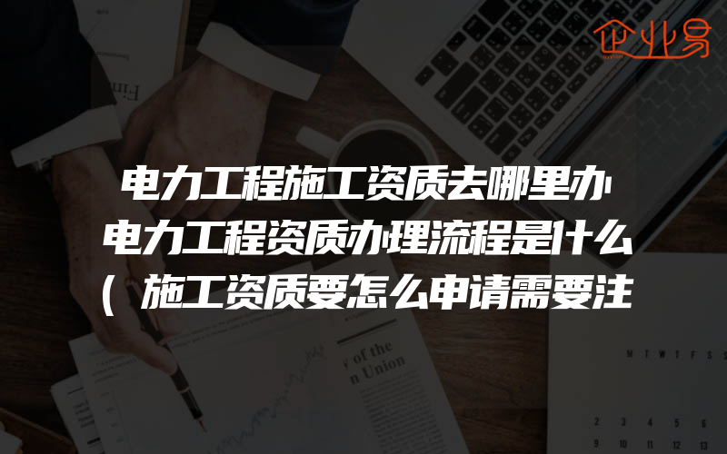 电力工程施工资质去哪里办电力工程资质办理流程是什么(施工资质要怎么申请需要注意什么)