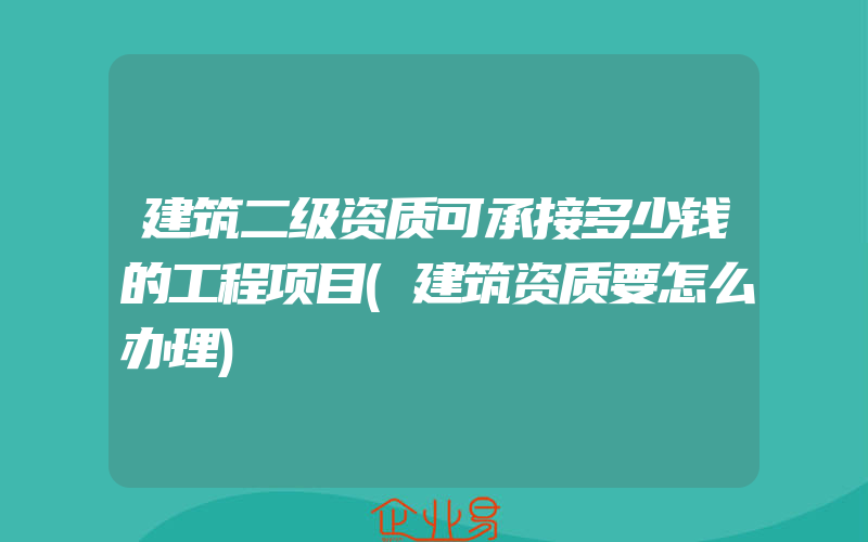 建筑二级资质可承接多少钱的工程项目(建筑资质要怎么办理)