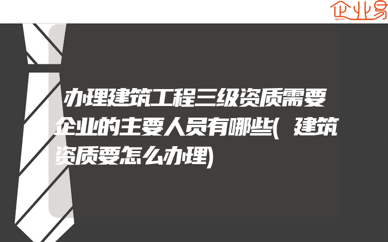 办理建筑工程三级资质需要企业的主要人员有哪些(建筑资质要怎么办理)