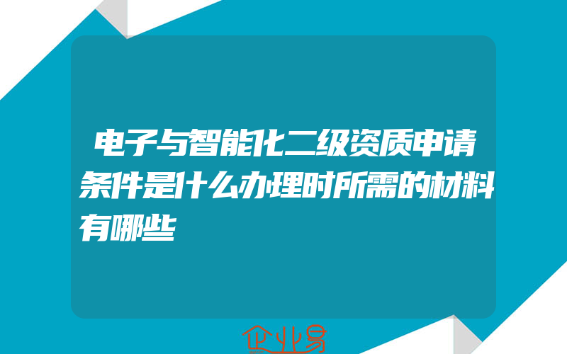 电子与智能化二级资质申请条件是什么办理时所需的材料有哪些