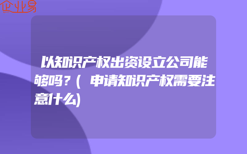 以知识产权出资设立公司能够吗？(申请知识产权需要注意什么)