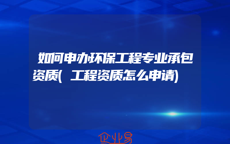 如何申办环保工程专业承包资质(工程资质怎么申请)