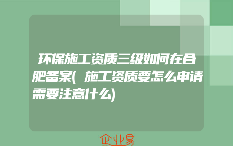 环保施工资质三级如何在合肥备案(施工资质要怎么申请需要注意什么)