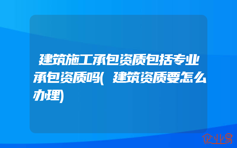 建筑施工承包资质包括专业承包资质吗(建筑资质要怎么办理)