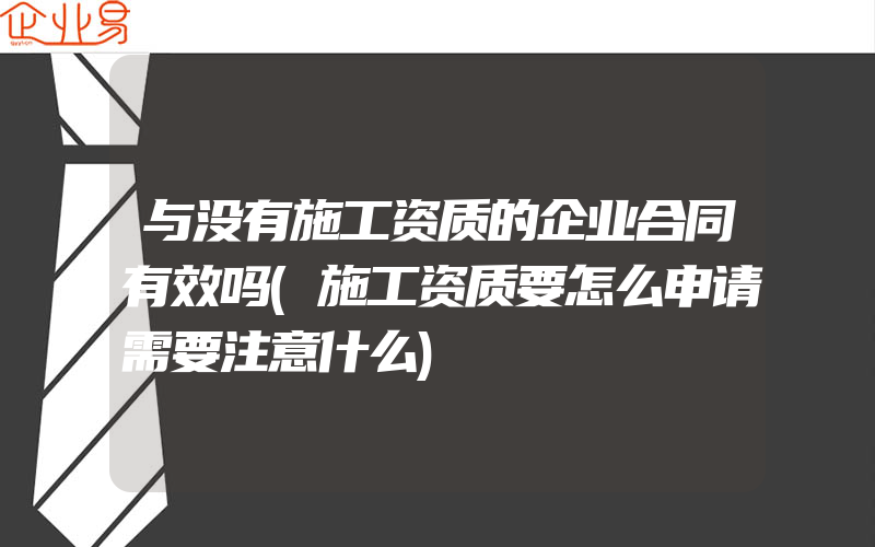 与没有施工资质的企业合同有效吗(施工资质要怎么申请需要注意什么)