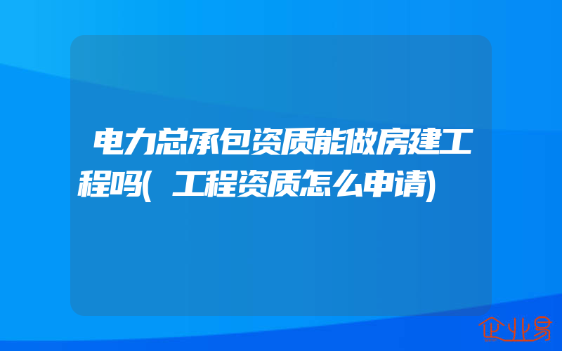 电力总承包资质能做房建工程吗(工程资质怎么申请)