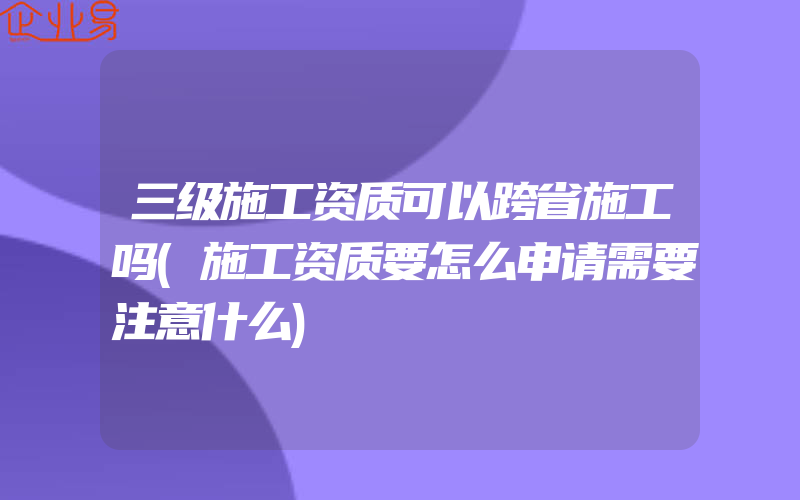 三级施工资质可以跨省施工吗(施工资质要怎么申请需要注意什么)