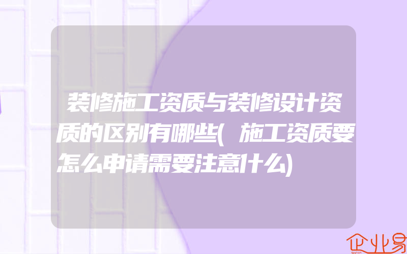 装修施工资质与装修设计资质的区别有哪些(施工资质要怎么申请需要注意什么)