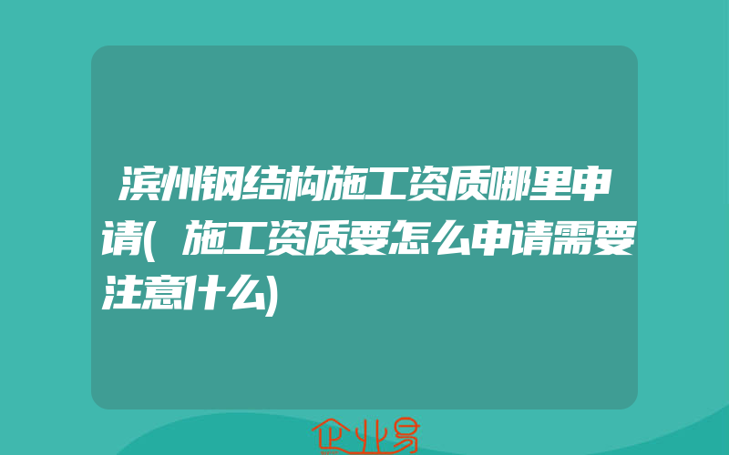 滨州钢结构施工资质哪里申请(施工资质要怎么申请需要注意什么)