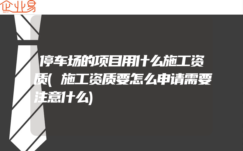 停车场的项目用什么施工资质(施工资质要怎么申请需要注意什么)