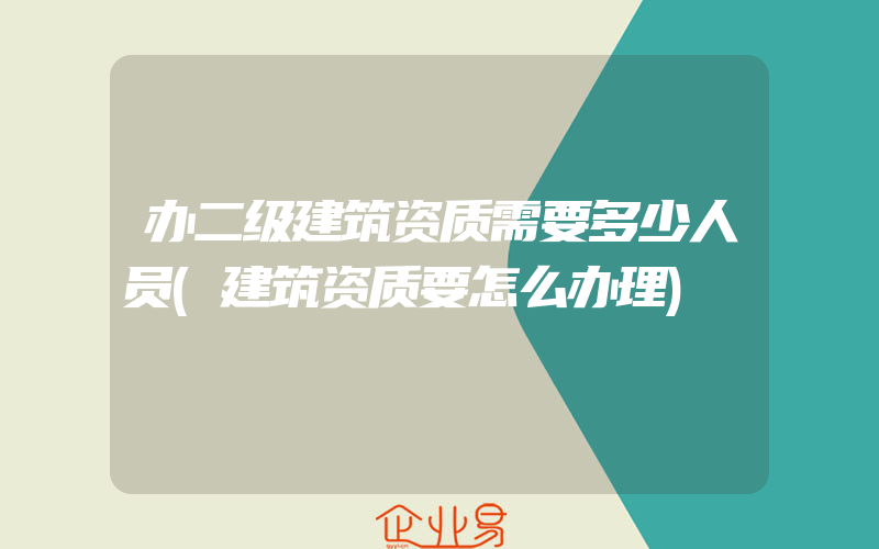 办二级建筑资质需要多少人员(建筑资质要怎么办理)