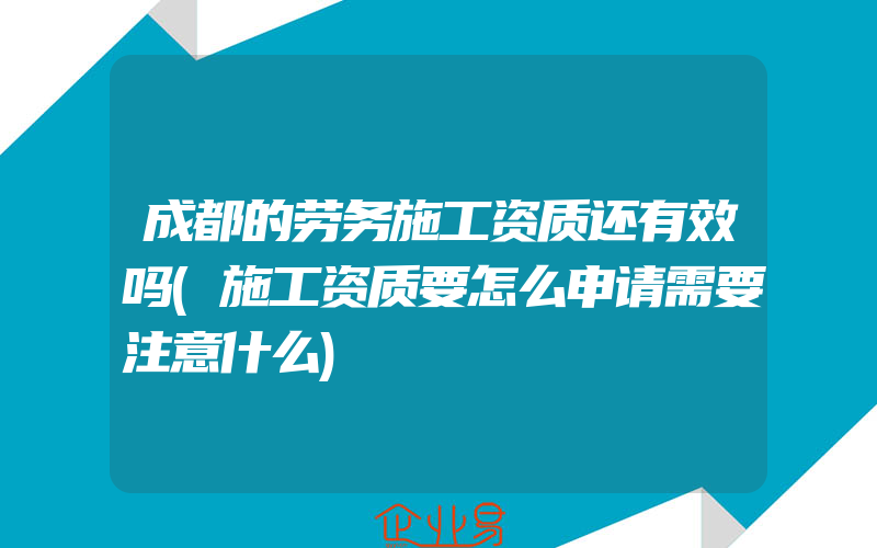 成都的劳务施工资质还有效吗(施工资质要怎么申请需要注意什么)