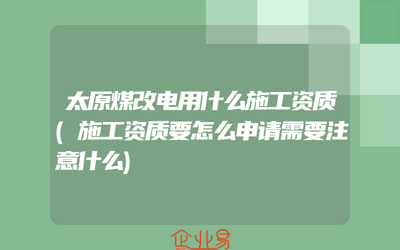 太原煤改电用什么施工资质(施工资质要怎么申请需要注意什么)