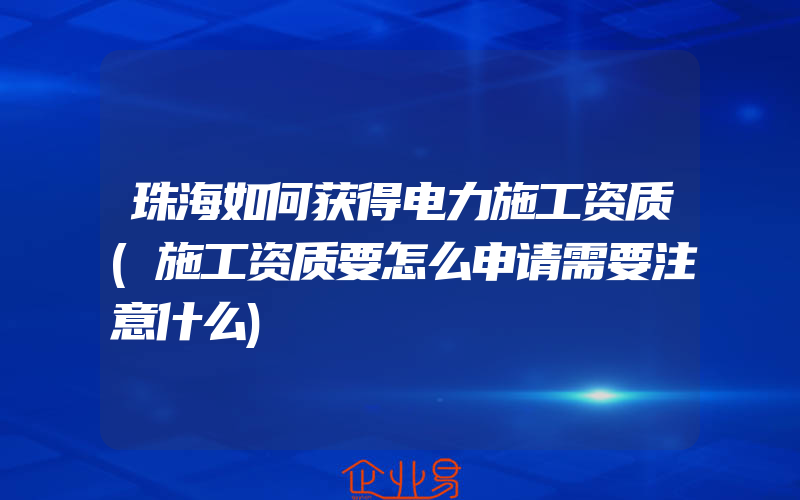 珠海如何获得电力施工资质(施工资质要怎么申请需要注意什么)