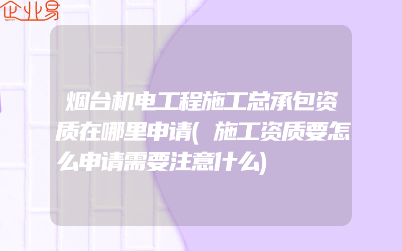 烟台机电工程施工总承包资质在哪里申请(施工资质要怎么申请需要注意什么)