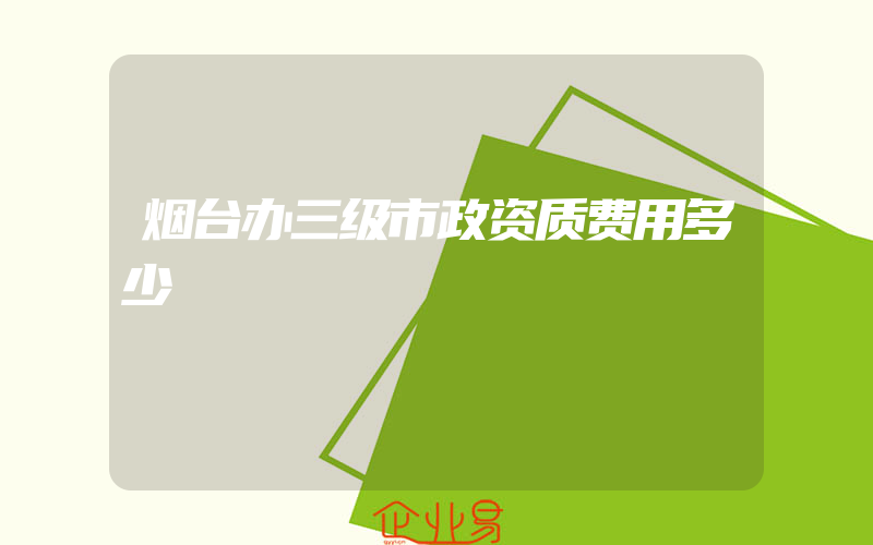 烟台办三级市政资质费用多少