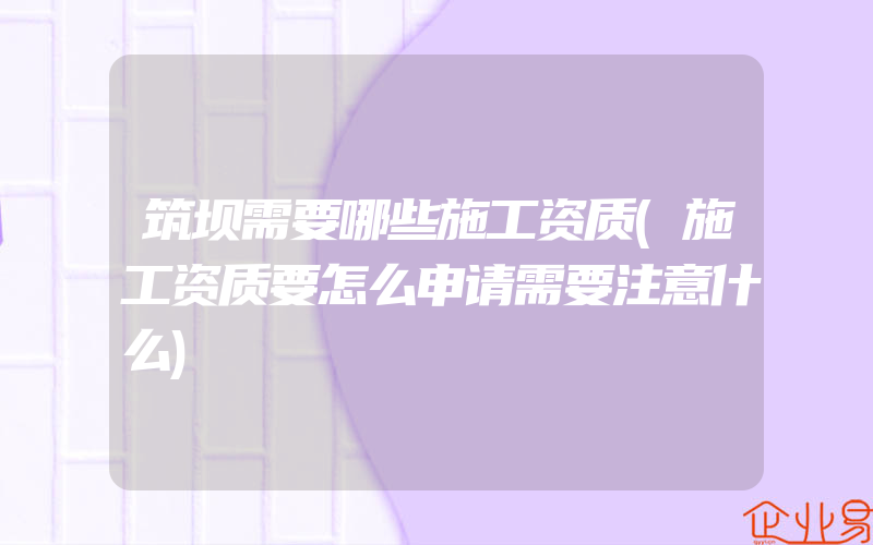 筑坝需要哪些施工资质(施工资质要怎么申请需要注意什么)