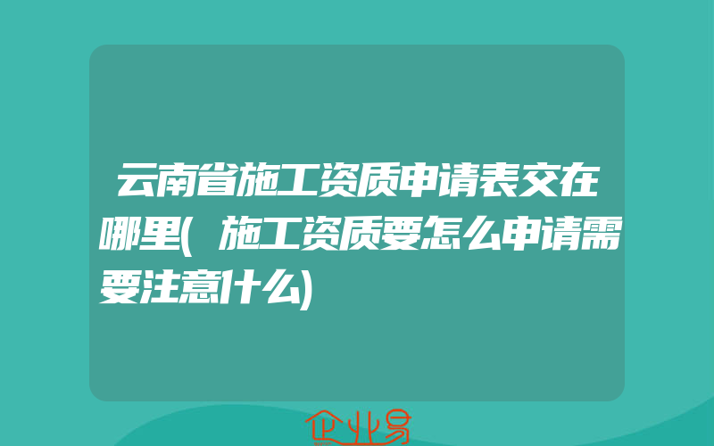 云南省施工资质申请表交在哪里(施工资质要怎么申请需要注意什么)