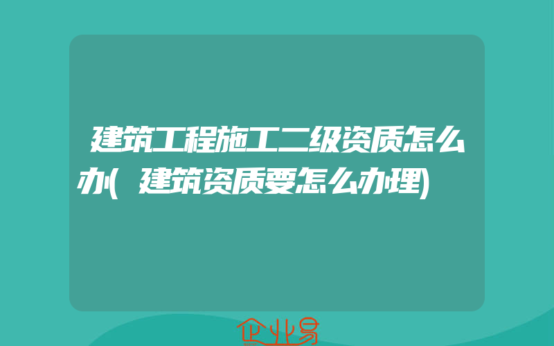 建筑工程施工二级资质怎么办(建筑资质要怎么办理)