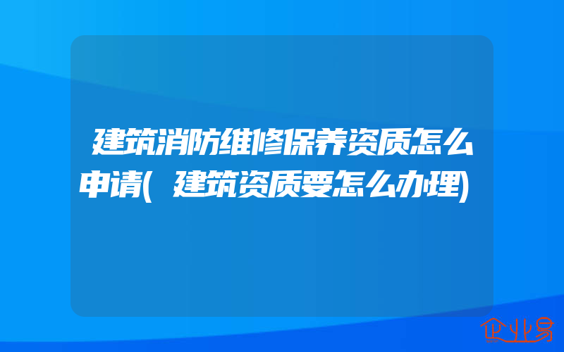 建筑消防维修保养资质怎么申请(建筑资质要怎么办理)