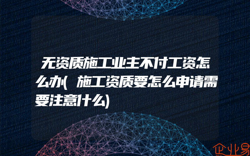 无资质施工业主不付工资怎么办(施工资质要怎么申请需要注意什么)