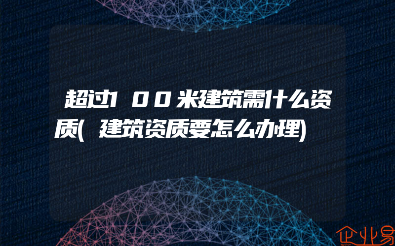 超过100米建筑需什么资质(建筑资质要怎么办理)