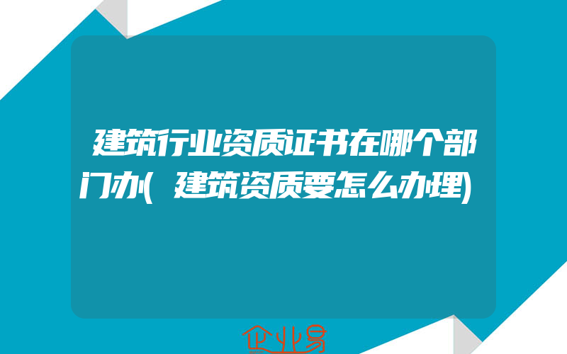 建筑行业资质证书在哪个部门办(建筑资质要怎么办理)