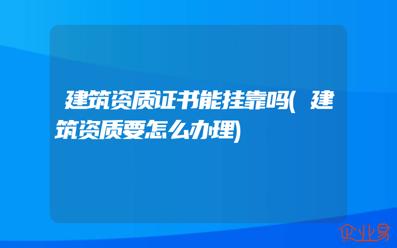 建筑资质证书能挂靠吗(建筑资质要怎么办理)