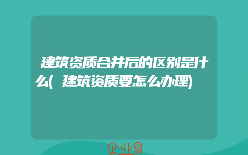 建筑资质合并后的区别是什么(建筑资质要怎么办理)