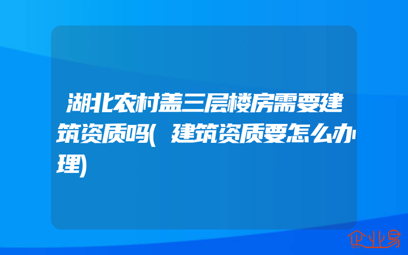 湖北农村盖三层楼房需要建筑资质吗(建筑资质要怎么办理)