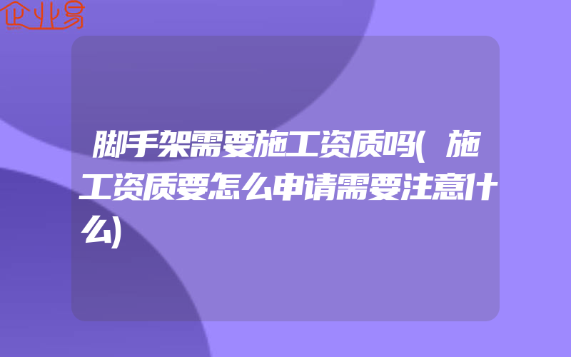 脚手架需要施工资质吗(施工资质要怎么申请需要注意什么)