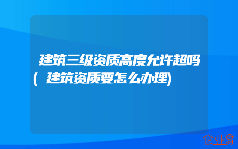 建筑三级资质高度允许超吗(建筑资质要怎么办理)