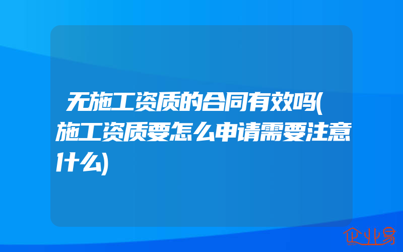 无施工资质的合同有效吗(施工资质要怎么申请需要注意什么)