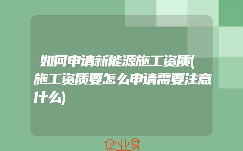 如何申请新能源施工资质(施工资质要怎么申请需要注意什么)