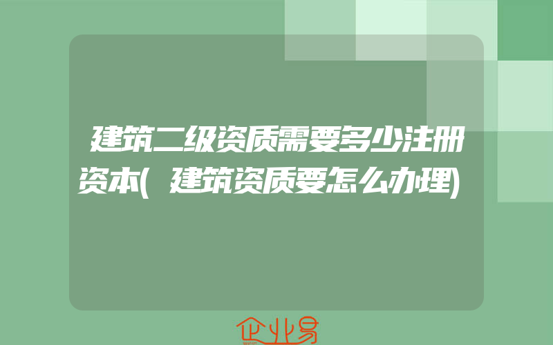 建筑二级资质需要多少注册资本(建筑资质要怎么办理)