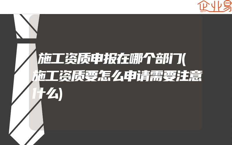 施工资质申报在哪个部门(施工资质要怎么申请需要注意什么)