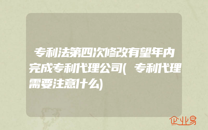 专利法第四次修改有望年内完成专利代理公司(专利代理需要注意什么)