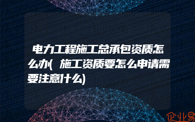 电力工程施工总承包资质怎么办(施工资质要怎么申请需要注意什么)