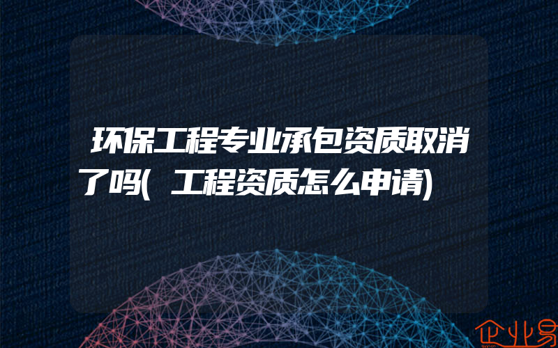 环保工程专业承包资质取消了吗(工程资质怎么申请)