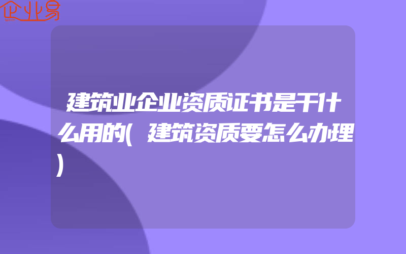 建筑业企业资质证书是干什么用的(建筑资质要怎么办理)