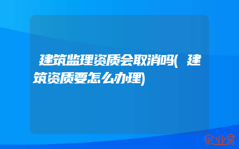 建筑监理资质会取消吗(建筑资质要怎么办理)