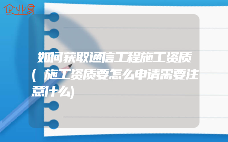 如何获取通信工程施工资质(施工资质要怎么申请需要注意什么)