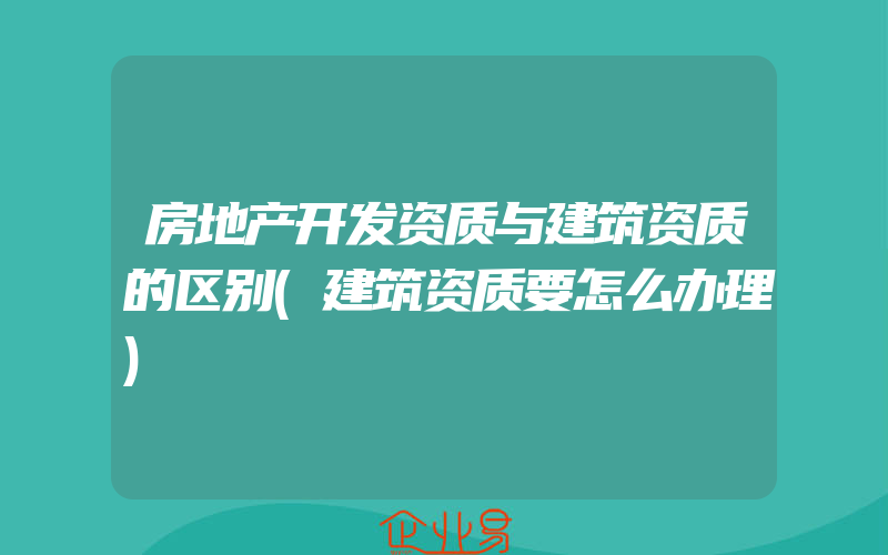 房地产开发资质与建筑资质的区别(建筑资质要怎么办理)